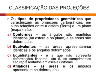 CLASSIFICAÇÃO DAS PROJEÇÕES
 Os tipos de propriedades geométricas que
caracterizam as projeções cartográficas, em
suas relações entre a esfera (Terra) e um plano
(mapa), são:
a) Conformes – os ângulos são mantidos
idênticos (na esfera e no plano) e as áreas são
deformadas.
b) Equivalentes – as áreas apresentam-se
idênticas e os ângulos deformados.
c) Equidistantes - é a que não apresenta
deformações lineares, isto é, os comprimentos
são representados em escala uniforme.
d) Afiláticas – as áreas e os ângulos
apresentam-se deformados
 