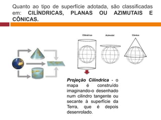 Quanto ao tipo de superfície adotada, são classificadas
em: CILÍNDRICAS, PLANAS OU AZIMUTAIS E
CÔNICAS.
Projeção Cilíndrica - o
mapa é construído
imaginando-o desenhado
num cilindro tangente ou
secante à superfície da
Terra, que é depois
desenrolado.
 