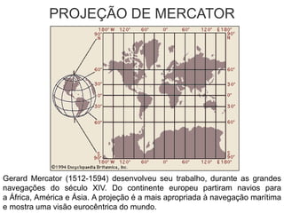 PROJEÇÃO DE MERCATOR
Gerard Mercator (1512-1594) desenvolveu seu trabalho, durante as grandes
navegações do século XIV. Do continente europeu partiram navios para
a África, América e Ásia. A projeção é a mais apropriada à navegação marítima
e mostra uma visão eurocêntrica do mundo.
 