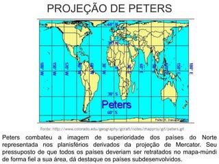 PROJEÇÃO DE PETERS
Peters combateu a imagem de superioridade dos países do Norte
representada nos planisférios derivados da projeção de Mercator. Seu
pressuposto de que todos os países deveriam ser retratados no mapa-múndi
de forma fiel a sua área, dá destaque os países subdesenvolvidos.
 
