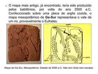  O mapa mais antigo, já encontrado, teria sido produzido
pelos babilônios, por volta do ano 2500 a.C.
Confeccionado sobre uma placa de argila cozida, o
mapa mesopotâmico de Ga-Sur representava o vale de
um rio, provavelmente o Eufrates.
Mapa de Ga-Sur, Mesopotâmia. Datado de 2500 a.C. Não tem título nem escalas.
 
