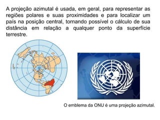 A projeção azimutal é usada, em geral, para representar as
regiões polares e suas proximidades e para localizar um
país na posição central, tornando possível o cálculo de sua
distância em relação a qualquer ponto da superfície
terrestre.
O emblema da ONU é uma projeção azimutal.
 
