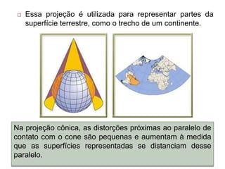  Essa projeção é utilizada para representar partes da
superfície terrestre, como o trecho de um continente.
Na projeção cônica, as distorções próximas ao paralelo de
contato com o cone são pequenas e aumentam à medida
que as superfícies representadas se distanciam desse
paralelo.
 