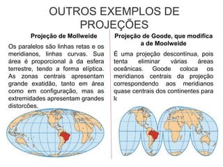 Projeção de Mollweide
Os paralelos são linhas retas e os
meridianos, linhas curvas. Sua
área é proporcional à da esfera
terrestre, tendo a forma elíptica.
As zonas centrais apresentam
grande exatidão, tanto em área
como em configuração, mas as
extremidades apresentam grandes
distorções.
OUTROS EXEMPLOS DE
PROJEÇÕES
Projeção de Goode, que modifica
a de Moolweide
É uma projeção descontínua, pois
tenta eliminar várias áreas
oceânicas. Goode coloca os
meridianos centrais da projeção
correspondendo aos meridianos
quase centrais dos continentes para
lograr maior exatidão.
 