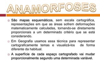  São mapas esquemáticos, sem escala cartográfica,
representações em que as áreas sofrem deformações
matematicamente calculadas, tornando-se diretamente
proporcionais a um determinado critério que se está
considerando.
 Em Geografia usamos essa técnica para representar
cartograficamente temas e visualizá-los de forma
diferente da habitual.
 A superfície de cada espaço cartografado vai mudar
proporcionalmente segundo uma determinada variável.
 