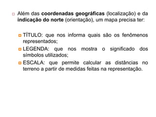  Além das coordenadas geográficas (localização) e da
indicação do norte (orientação), um mapa precisa ter:
 TÍTULO: que nos informa quais são os fenômenos
representados;
 LEGENDA: que nos mostra o significado dos
símbolos utilizados;
 ESCALA: que permite calcular as distâncias no
terreno a partir de medidas feitas na representação.
 