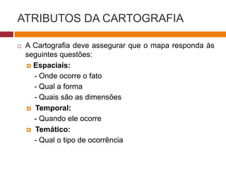 ATRIBUTOS DA CARTOGRAFIA
 A Cartografia deve assegurar que o mapa responda às
seguintes questões:
 Espaciais:
- Onde ocorre o fato
- Qual a forma
- Quais são as dimensões
 Temporal:
- Quando ele ocorre
 Temático:
- Qual o tipo de ocorrência
 