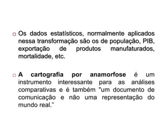  Os dados estatísticos, normalmente aplicados
nessa transformação são os de população, PIB,
exportação de produtos manufaturados,
mortalidade, etc.
 A cartografia por anamorfose é um
instrumento interessante para as análises
comparativas e é também "um documento de
comunicação e não uma representação do
mundo real.”
 