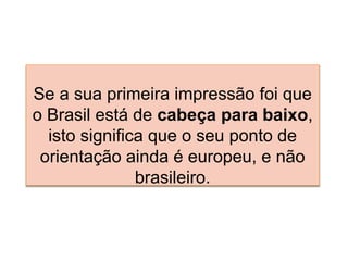 Se a sua primeira impressão foi que
o Brasil está de cabeça para baixo,
isto significa que o seu ponto de
orientação ainda é europeu, e não
brasileiro.
 