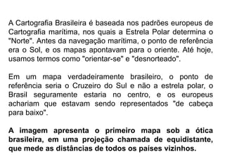 A Cartografia Brasileira é baseada nos padrões europeus de
Cartografia marítima, nos quais a Estrela Polar determina o
"Norte". Antes da navegação marítima, o ponto de referência
era o Sol, e os mapas apontavam para o oriente. Até hoje,
usamos termos como "orientar-se" e "desnorteado".
Em um mapa verdadeiramente brasileiro, o ponto de
referência seria o Cruzeiro do Sul e não a estrela polar, o
Brasil seguramente estaria no centro, e os europeus
achariam que estavam sendo representados "de cabeça
para baixo".
A imagem apresenta o primeiro mapa sob a ótica
brasileira, em uma projeção chamada de equidistante,
que mede as distâncias de todos os países vizinhos.
 
