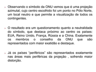  Observando o símbolo da ONU vemos que é uma projeção
azimutal, cujo centro escolhido foi um ponto no Pólo Norte,
um local neutro e que permite a visualização de todos os
contingentes.
 O resultado era um questionamento quanto a neutralidade
do símbolo, que destaca próximo ao centro os países:
EUA, Reino Unido, França, Rússia e a China. Exatamente
os membros o conselho da ONU que são
representados com maior exatidão e destaque.
 Já os países “periféricos” são representados exatamente
nas áreas mais periféricas da projeção , sofrendo maior
distorção.
 