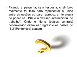  Ficando a pergunta, sem resposta, o símbolo
realmente foi feito para representar a união
entre as nações ou para reproduz a hierarquia
de poder na ONU e a “divisão internacional do
trabalho”. Onde o Norte (países centrais)
desenvolvido ditam as “regras” e os países do
“Sul”(Periféricos) acatam.
 