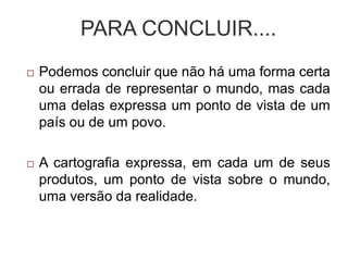 PARA CONCLUIR....
 Podemos concluir que não há uma forma certa
ou errada de representar o mundo, mas cada
uma delas expressa um ponto de vista de um
país ou de um povo.
 A cartografia expressa, em cada um de seus
produtos, um ponto de vista sobre o mundo,
uma versão da realidade.
 