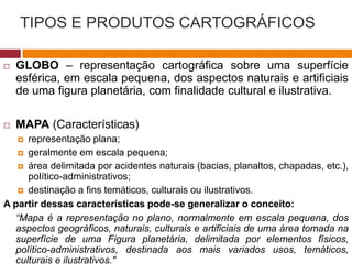 TIPOS E PRODUTOS CARTOGRÁFICOS
 GLOBO – representação cartográfica sobre uma superfície
esférica, em escala pequena, dos aspectos naturais e artificiais
de uma figura planetária, com finalidade cultural e ilustrativa.
 MAPA (Características)
 representação plana;
 geralmente em escala pequena;
 área delimitada por acidentes naturais (bacias, planaltos, chapadas, etc.),
político-administrativos;
 destinação a fins temáticos, culturais ou ilustrativos.
A partir dessas características pode-se generalizar o conceito:
“Mapa é a representação no plano, normalmente em escala pequena, dos
aspectos geográficos, naturais, culturais e artificiais de uma área tomada na
superfície de uma Figura planetária, delimitada por elementos físicos,
político-administrativos, destinada aos mais variados usos, temáticos,
culturais e ilustrativos."
 