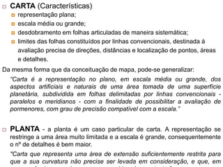  CARTA (Características)
 representação plana;
 escala média ou grande;
 desdobramento em folhas articuladas de maneira sistemática;
 limites das folhas constituídos por linhas convencionais, destinada à
avaliação precisa de direções, distâncias e localização de pontos, áreas
e detalhes.
Da mesma forma que da conceituação de mapa, pode-se generalizar:
“Carta é a representação no plano, em escala média ou grande, dos
aspectos artificiais e naturais de uma área tomada de uma superfície
planetária, subdividida em folhas delimitadas por linhas convencionais -
paralelos e meridianos - com a finalidade de possibilitar a avaliação de
pormenores, com grau de precisão compatível com a escala.”
 PLANTA - a planta é um caso particular de carta. A representação se
restringe a uma área muito limitada e a escala é grande, consequentemente
o nº de detalhes é bem maior.
"Carta que representa uma área de extensão suficientemente restrita para
que a sua curvatura não precise ser levada em consideração, e que, em
 