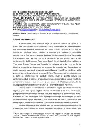 XIII CONGRESSO BRASILEIRO DE SOCIOLOGIA
29 DE MAIO A 1 DE JUNHO DE 2007, UFPE, RECIFE (PE)
GT05: “CULTURA, POLÍTICA, MEMÓRIA E SUBJETIVIDADE”.
TÍTULO DO TRABALHO: REPRESENTAÇÕES CULTURAIS NO SEMI-ÁRIDO
PERNAMBUCANO: PERFIL DAS CRIANÇAS NOS POVOADOS DO MUNICÍPIO DE
CUSTÓDIA/PE.
AUTORES: Rúbia Lóssio/FUNDAJ, César Pereira/FUNDAJ/UFRPE, Ana Paula Aguiar
e Luciana Varejão Bolsistas/PIBIC/CNPq/Fundaj
INSTITUIÇÃO: FUNDAÇÃO JOAQUIM NABUCO
E-MAIL: rubia@fundaj.gov.br ou cesar.pereira@fundaj.gov.br

Palavras-chave: Representações culturais, Semi-árido pernambucano, brincadeiras
infantis.

VISIBILIDADE DO ESTUDO

       A pesquisa tem como finalidade traçar um perfil das crianças de 8 (oito) a 12
(doze) anos nos povoados do município de Custódia, Pernambuco. Há de se considerar
que esse estudo refere-se às questões de cultura popular, costumes, e brincadeiras
infantis no cotidiano desses meninos e meninas que residem no semi-árido
pernambucano. Este trabalho faz parte do Museu das Crianças do Brasil no Semi-Árido
Pernambucano que por sua vez é a ramificação de um projeto nacional de
implementação do Museu das Crianças do Brasil1 de autoria da Professora Doutora
Vera Lúcia Chacon Valença, cuja fundação foi iniciada a partir de 1999, em Santa
Catarina e encontra-se atualmente em processo de expansão para Pernambuco. A
região estudada trata-se de uma área acometida pela inconstância climática e pela
presença de grandes problemas sócio-econômicos. Dentro deste contexto buscaremos
a partir da interferência na realidade infantil, situar a questão cultural na
contemporaneidade e realizar a criação de um museu direcionado ao público infantil, de
caráter interativo, que possua um acervo próprio e que será utilizado para realização da
educação patrimonial estimulando a cultura e a criatividade destes indivíduos.
       Essas questões são importantes no sentido que resgata os valores culturais da
região, a partir das representações culturais, identificados pelas novas identidades,
para promover uma discussão entre os costumes tradicionais e a influência da mídia.
Entretanto, há uma nova lógica social regida pela tecnologia da informação que será
abordada em um espaço árido que possui limitação de recursos. Observaremos que
nesse aspecto, existe um conflito entre a dinâmica local com os saberes tradicionais.
       Embora compreender tais questões seja um desafio, principalmente quando se
trata em pesquisar o universo do infantil, pretendemos compreender, qual o sentido que

1
  Museu das Crianças do Brasil protegido no Oficio de Registro de Títulos e de Pessoas
Jurídicas. Comarca de Florianópolis.Protocolo n 209820.Livro 0045.Folha 029,2004´.Registro
2003355.Livro E 00453.Folha 105.Registrado no INPI.



                                                                                        1
 