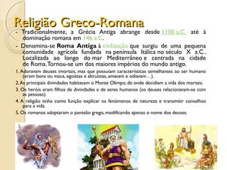 Religião Greco-RomanaReligião Greco-Romana
- Tradicionalmente, a Grécia Antiga abrange desde 1100 a.C. até à
dominação romana em 146 a.C.
- Denomina-se Roma Antiga à civilização que surgiu de uma pequena
comunidade agrícola fundada na península Itálica no século X a.C..
Localizada ao longo do mar Mediterrâneo e centrada na cidade
de Roma.Tornou-se um dos maiores impérios do mundo antigo.
1. Adoravam deuses imortais, mas que possuíam características semelhantes ao ser humano
(eram bons ou maus, egoístas e altruístas, amavam e odiavam…).
2.As principais divindades habitavam o Monte Olimpo, de onde decidiam a vida dos mortais.
3. Os heróis eram filhos de divindades e de seres humanos (os deuses relacionavam-se com
as pessoas).
4. A religião tinha como função explicar os fenómenos de natureza e transmitir conselhos
para a vida.
5. Os romanos adoptaram o panteão grego, modificando apenas o nome dos deuses.
 