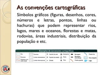As convenções cartográficasAs convenções cartográficas
Símbolos gráficos (figuras, desenhos, cores,
números e letras, pontos, linhas ou
hachuras) que podem representar rios,
lagos, mares e oceanos, florestas e matas,
rodovias, áreas industriais, distribuição da
população e etc.
 