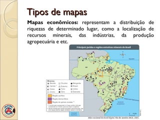 Tipos de mapasTipos de mapas
Mapas econômicos: representam a distribuição de
riquezas de determinado lugar, como a localização de
recursos minerais, das indústrias, da produção
agropecuária e etc.
 