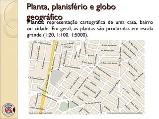 Planta, planisfério e globoPlanta, planisfério e globo
geográficogeográfico
Planta: representação cartográfica de uma casa, bairro
ou cidade. Em geral, as plantas são produzidas em escala
grande (1:20, 1:100, 1:5000).
 