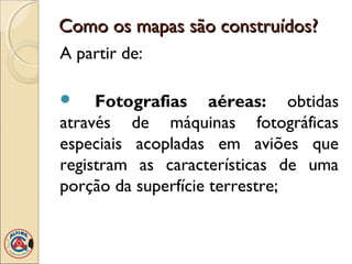 Como os mapas são construídos?Como os mapas são construídos?
A partir de:
 Fotografias aéreas: obtidas
através de máquinas fotográficas
especiais acopladas em aviões que
registram as características de uma
porção da superfície terrestre;
 