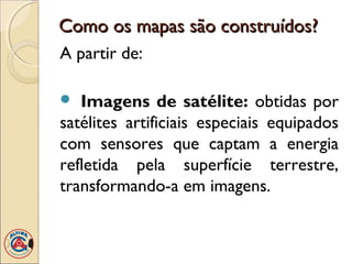 Como os mapas são construídos?Como os mapas são construídos?
A partir de:
 Imagens de satélite: obtidas por
satélites artificiais especiais equipados
com sensores que captam a energia
refletida pela superfície terrestre,
transformando-a em imagens.
 