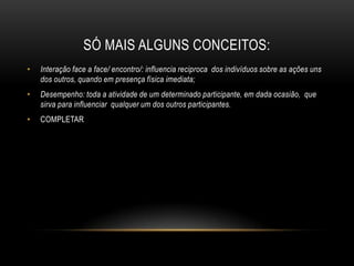 SÓ MAIS ALGUNS CONCEITOS:
• Interação face a face/ encontro/: influencia reciproca dos indivíduos sobre as ações uns
dos outros, quando em presença física imediata;
• Desempenho: toda a atividade de um determinado participante, em dada ocasião, que
sirva para influenciar qualquer um dos outros participantes.
• COMPLETAR
 