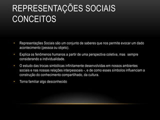 REPRESENTAÇÕES SOCIAIS
CONCEITOS
• Representações Sociais são um conjunto de saberes que nos permite evocar um dado
acontecimento (pessoa ou objeto).
• Explica os fenômenos humanos a partir de uma perspectiva coletiva, mas sempre
considerando a individualidade.
• O estudo das trocas simbólicas infinitamente desenvolvidas em nossos ambientes
sociais e nas nossas relações interpessoais -, e de como esses símbolos influenciam a
construção do conhecimento compartilhado, da cultura.
• Torna familiar algo desconhecido
 