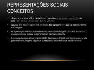 REPRESENTAÇÕES SOCIAIS
CONCEITOS
• Isto nos leva a situar o Moscovici entre os chamados interacionistas simbólicos, tais
como Peter Berger, George Mead eErving Goffman.
• Segundo Moscovici existem dois processos das representações sociais: aobjectivação e
a ancoragem.
• Na objectivação as ideias abstractas transformam-se em imagens concretas, através do
reagrupamento de ideias e imagens focadas no mesmo assunto.
• A ancoragem prende-se com a assimilação das imagens criadas pela objectivação, sendo
que estas novas imagens se juntam às anteriores, nascendo assim novos conceitos.
 