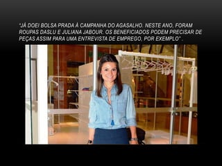 “JÁ DOEI BOLSA PRADA À CAMPANHA DO AGASALHO. NESTE ANO, FORAM
ROUPAS DASLU E JULIANA JABOUR. OS BENEFICIADOS PODEM PRECISAR DE
PEÇAS ASSIM PARA UMA ENTREVISTA DE EMPREGO, POR EXEMPLO” .
 