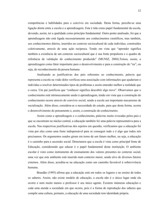 12
competências e habilidades para o convívio em sociedade. Desta forma, percebe-se uma
ligação direta entre a escola e a aprendizagem. Esta é tida como papel fundamental da escola,
devendo, assim, ter a qualidade como princípio fundamental. Outro ponto analisado, foi que a
aprendizagem não está ligada necessariamente aos conhecimentos científicos, mas também,
aos conhecimentos diários, inseridos no contexto sociocultural de cada indivíduo, construídos
coletivamente, através de uma ação recíproca. Tendo em vista que “aprender significa
também a existência de um contexto sociocultural que é sua fonte propulsora e o quadro de
referência de validação do conhecimento produzido” (MUNIZ, 2004).Temos, assim, a
aprendizagem como fator importante para o desenvolvimento e para a construção do “eu”, ou
seja, do reconhecimento da pessoa humana.
Analisando as justificativas dos pais referentes ao conhecimento, palavra que
representa a escola na visão deles verificou uma associação com informações que ajudariam o
indivíduo a resolver determinados tipos de problemas e assim entender melhor a realidade que
o cerca. Um pai justificou que “conhecer significa descobrir algo novo”. Observamos que o
conhecimento está intrinsecamente unido à aprendizagem, tendo em vista que a construção do
conhecimento ocorre através do convívio social, sendo a escola um importante mecanismo de
socialização. Além disso, considera-se a necessidade do estudo, para que desta forma, ocorra
o desenvolvimento do pensamento e, assim, a construção do conhecimento.
Assim como a aprendizagem e o conhecimento, palavras muito evocadas pelos pais e
que se encontram no núcleo central, a educação também foi uma palavra representativa para a
escola. Nas respectivas justificativas dos sujeitos em questão, verificamos que a educação foi
vista por eles como uma fonte indispensável para se conseguir tudo e é algo que todos nós
precisamos. Os argumentos usados giram em torno de um futuro melhor, ou seja, a educação
é o caminho para a ascensão social. Detectamos que a escola é vista como principal fonte de
Educação, considerando que educar é o papel fundamental desta instituição. O ambiente
escolar é visto como instrumento de ensinamento dos valores presentes no contexto social,
uma vez que este ambiente está inserido num contexto maior, sendo alvo de diversos fatores
externos. Além disso, acredita-se na educação como um caminho favorável à sobrevivência
humana.
Brandão (1995) afirma que a educação está em todos os lugares e no ensino de todos
os saberes. Assim, não existe modelo de educação, a escola não é o único lugar onde ela
ocorre e nem muito menos o professor é seu único agente. Existem inúmeras educações e
cada uma atende a sociedade em que ocorre, pois é a forma de reprodução dos saberes que
compõe uma cultura, portanto, a educação de uma sociedade tem identidade própria.
 