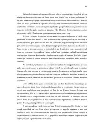 13
As justificativas dos pais que escolheram a palavra importante para completar a frase
citada anteriormente expressam, de forma clara, uma ligação com o futuro profissional. A
escola é importante por propiciar aos alunos uma possibilidade de um futuro melhor. Na visão
deles é a escola que orienta e capacita o indivíduo para efetuar boas escolhas na sociedade
capitalista e competitiva. Esses são alguns significados que percebemos nas justificativas das
respostas proferidas pelos sujeitos da pesquisa. Não diferentes desses argumentos, outros
dizem que a escola é fundamental porque estrutura a pessoa para a vida.
A escola é o futuro. Argumento inerente a essa resposta se fundamenta na escola como
promotora de uma vida melhor. Como percebemos em algumas justificativas anteriores, a
escola representa, para a maioria dos pais, um ideário que proporciona às pessoas condições
para se ter sucesso financeiro e uma boa preparação profissional. Tem-se a escola como o
lugar em que se aprende e, assim, se ensina tudo o que é necessário para a ascensão social,
tendo em vista, que a concepção de “futuro melhor” está vinculada a realidade capitalista na
qual estamos inseridos. Retomando à fundamentação teórica,Wenceslau da Cunha (2006)
afirma que a escola, se for bem planejada, pode oferecer as bases necessárias para o triunfo do
indivíduo.
Por outro lado, verificamos que a socialização também foi uma palavra muito evocada
pelos pais, motivo esse, se encontra no núcleo central. As considerações que os sujeitos
fizeram sobre essa resposta, se estruturam na interação dos alunos no ambiente escolar como
algo preponderante para um bom aprendizado. A escola também foi associada ao estudo; a
representação social da escola está ancorada na qualidade do estudo que a mesma apresenta
aos alunos.
Lopes (2005) afirma que a socialização seria um dado fundamental na condução do
desenvolvimento, dessa forma criaria condições para fluir o pensamento. São as interações
sociais que possibilitam uma consciência no final de um desenvolvimento. Segundo este
mesmo autor (p. 15), “(...) a socialização é apenas um aspecto limitado da aprendizagem que
se relaciona com o comportamento social entre os seres humanos”. A interação entre os
alunos numa escola proporciona a eles vivenciar novas experiências e conhecer diversos
pontos de vista, daí a importância da socialização.
A representação da escola como um lugar de oportunidades também foi dita por uma
grande quantidade de pais. Essa palavra se encontra no segundo quadrante e teve uma
freqüência muito alta. Os argumentos dos pais sobre essa questão estão ligados, também, a
um futuro melhor, uma vida melhor etc. A preparação profissional também foi proferida por
alguns pais com algo representativo da escola.
 