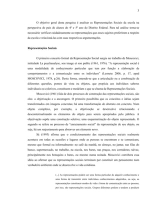 3
O objetivo geral desta pesquisa é analisar as Representações Sociais da escola na
perspectiva de pais de alunos do 4º e 5º ano do Distrito Federal. Para tal análise torna-se
necessário verificar cuidadosamente as representações que esses sujeitos proferiram a respeito
da escola e relacioná-las com suas respectivas argumentações.
Representações Sociais
O primeiro conceito formal da Representação Social surgiu no trabalho de Moscovici,
intitulado La psychanalyse, son image et son public (1961, 1976). “A representação social é
uma modalidade de conhecimento particular que tem por função a elaboração de
comportamentos e a comunicação entre os indivíduos” (Leonete 2006, p. 17, apud
MOSCOVICI, 1978, p.26). Desta forma, entende-se que a articulação ou a combinação de
diferentes questões, pontos de vista ou objetos, que propícia aos indivíduos saberes
individuais ou coletivos, constituem e modelam o que se chama de Representações Sociais.
Moscovici (1961) fala de dois processos de construção das representações sociais, são
eles: a objetivação e a ancoragem. O primeiro possibilita que os conceitos e idéias sejam
transformados em imagens concretas; há uma transformação do abstrato em concreto. Num
objeto complexo, por exemplo, a objetivação se desenvolve relacionando e
descontextualizando os elementos do objeto para serem apropriados pelo público. A
objetivação supõe uma construção seletiva; uma esquematização do objeto representado. O
segundo se refere ao processo de “enraizamento social” da representação de seu objeto, ou
seja, há um reajustamento para absorver um elemento novo.
Sá (1993) afirma que o condicionamento das representações sociais realmente
acontece em todas as ocasiões e lugares onde as pessoas se encontram e se comunicam,
mesmo que formal ou informalmente: no café da manhã, no almoço, no jantar, nas filas do
banco, supermercado, no trabalho, na escola, nos bares, nas praças, nos corredores; talvez,
principalmente nos botequins e bares, ou mesmo numa noitada. Moscovici corrobora essa
idéia ao afirmar que as representações sociais terminam por constituir um pensamento num
verdadeiro ambiente onde se desenvolve a vida cotidiana.
(...) As representações podem ser uma forma particular de adquirir conhecimento e
uma forma de transmitir entre indivíduos conhecimentos adquiridos, ou seja, as
representações constituem modos de vida e forma de comunicação entre as pessoas,
por isso, são representações sociais. Grupos diferentes podem e tendem a produzir
 