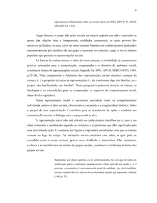 4
representações diferenciadas sobre um mesmo objeto. (LOPES, 2005, P. 93, APUD,
MOSCOVICI, 1961).
Inegavelmente, o campo das ações sociais do homem engloba um saber construído no
aporte das relações inter e intrapessoais; realidades consensuais, as quais provem dos
universos reificados, ou seja, além do senso comum formado por conhecimentos produzidos
espontaneamente por membros de um grupo e ancorado no consenso, surge os novos saberes
populares que permeia as representações sociais.
As formas de conhecimento: o saber do senso comum, a modalidade de pensamentos
práticos orientados para a comunicação, compreensão e o domínio do ambiente social,
constituem formas de representações sociais. Segundo Sá (1993, APUD, MOSCOVICI, 1984,
p.23-24), “Para compreender o fenômeno das representações sociais devemos começar do
começo (...) o propósito de todas as representações é o de transformar algo não familiar, ou a
própria não familiaridade, em familiar”. Nesta perspectiva podem-se detectar os valores, as
ideologias e as contradições para se compreender os aspectos do comportamento social,
observável e registrável.
Numa representação social é necessário considerar tanto os comportamentos
individuais quanto os fatos sociais, observando a concretude e a singularidade histórica. Saber
o porquê de uma representação é contribuir para as descobertas de ações e condutas nas
comunicações sociais; é dialogar com o espaço onde se vive.
A representação social não está calcada no conhecimento científico em si, mas e um
saber elaborado e reelaborado segundo as vivências e experiências que dão significado para
uma determinada ação. É composta por figuras e expressões socializadas; atos que se tornam
comuns ao logo do tempo. As interações sociais modelam esse saber, o qual pode se
entendido como o senso comum, porém mais detalhado e sistemático. Elas constroem,
evoluem e se transformam no interior de grupos sociais; constituem verdadeiros atributos dos
grupos sociais.
Representar um objeto significa criá-lo simbolicamente, faz com que ele tenha um
sentido para quem o representa, passando assim a fazer parte de seu mundo (...). O
processo representativo é uma construção social da realidade, em nível simbólico,
em que o sujeito deixa as marcas de sua identidade naquilo que representa. Andrade
(1999, p. 73).
 