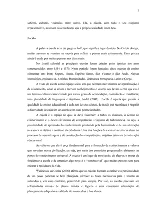 7
saberes, culturas, vivências entre outros. Ela, a escola, com todo o seu conjunto
representativo, auxiliam nas conclusões que a própria sociedade tiram dela.
Escola
A palavra escola vem do grego scholé, que significa lugar do ócio. Na Grécia Antiga,
muitas pessoas se reuniam na escola para refletir e pensar mais calmamente. Essa prática
ainda é usada por muitas pessoas nos dias atuais.
No Brasil colonial as principais escolas foram criadas pelos jesuítas nos anos
compreendidos entre 1554 e 1570. Neste período foram fundadas cinco escolas de ensino
elementar em: Porto Seguro, llheus, Espírito Santo, São Vicente e São Paulo. Nessas
instituições, ensinava-se, Retórica, Humanidades. Gramática Portuguesa, Latim e Grego.
A visão de escola como espaço social em que ocorrem movimentos de aproximação e
de afastamento, onde se criam e recriam conhecimentos e valores nos levam a crer que ela é
um terreno cultural caracterizado por vários graus de acomodação, contestação e resistência;
uma pluralidade de linguagens e objetivos, André (2003). Escola é aquela que garante a
qualidade de ensino educacional a cada um de seus alunos, de modo que reconheça e respeite
a diversidade de cada um de acordo com suas potencialidades.
A escola é o espaço no qual se deve favorecer, a todos os cidadãos, o acesso ao
conhecimento e o desenvolvimento de competências (conjunto de habilidades), ou seja, a
possibilidade de apreensão do conhecimento produzido pela humanidade e de sua utilização
no exercício efetivo e contínuo da cidadania. Uma das funções da escola é auxiliar o aluno no
processo de aprendizagem e de construção das competências, objetivo primeiro de toda ação
educacional.
Acredita-se que ela é peça fundamental para a formação de conhecimentos e valores
que norteiam nossa civilização, ou seja, por meio dos conteúdos programados abriremos as
portas do conhecimento universal. A escola é um lugar de motivação, de alegria; o prazer de
freqüentar a escola e de aprender algo novo é o “combustível” que muitas pessoas têm para
encarar a realidades da vida.
Wenceslau da Cunha (2006) afirma que as escolas formam o caráter e a personalidade
de um povo, podendo se bem planejada, oferecer as bases necessárias para o triunfo do
indivíduo e, em caso contrário, pervertê-lo para sempre. Por isso, as escolas precisam ser
reformuladas através de planos lúcidos e lógicos e uma consciente articulação de
planejamento adaptado à realidade de nossos dias e dos alunos.
 