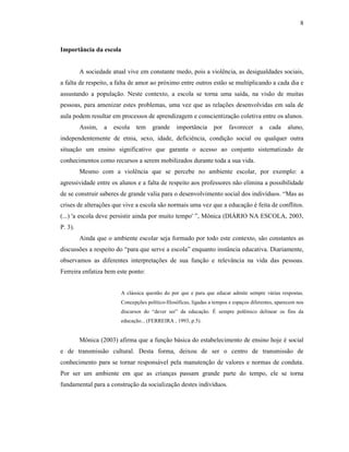8
Importância da escola
A sociedade atual vive em constante medo, pois a violência, as desigualdades sociais,
a falta de respeito, a falta de amor ao próximo entre outros estão se multiplicando a cada dia e
assustando a população. Neste contexto, a escola se torna uma saída, na visão de muitas
pessoas, para amenizar estes problemas, uma vez que as relações desenvolvidas em sala de
aula podem resultar em processos de aprendizagem e conscientização coletiva entre os alunos.
Assim, a escola tem grande importância por favorecer a cada aluno,
independentemente de etnia, sexo, idade, deficiência, condição social ou qualquer outra
situação um ensino significativo que garanta o acesso ao conjunto sistematizado de
conhecimentos como recursos a serem mobilizados durante toda a sua vida.
Mesmo com a violência que se percebe no ambiente escolar, por exemplo: a
agressividade entre os alunos e a falta de respeito aos professores não elimina a possibilidade
de se construir saberes de grande valia para o desenvolvimento social dos indivíduos. “Mas as
crises de alterações que vive a escola são normais uma vez que a educação é feita de conflitos.
(...) 'a escola deve persistir ainda por muito tempo' ”, Mônica (DIÁRIO NA ESCOLA, 2003,
P. 3).
Ainda que o ambiente escolar seja formado por todo este contexto, são constantes as
discussões a respeito do “para que serve a escola” enquanto instância educativa. Diariamente,
observamos as diferentes interpretações de sua função e relevância na vida das pessoas.
Ferreira enfatiza bem este ponto:
A clássica questão do por que e para que educar admite sempre várias respostas.
Concepções político-filosóficas, ligadas a tempos e espaços diferentes, aparecem nos
discursos do “dever ser” da educação. É sempre polêmico delinear os fins da
educação... (FERREIRA , 1993, p.5).
Mônica (2003) afirma que a função básica do estabelecimento de ensino hoje é social
e de transmissão cultural. Desta forma, deixou de ser o centro de transmissão de
conhecimento para se tornar responsável pela manutenção de valores e normas de conduta.
Por ser um ambiente em que as crianças passam grande parte do tempo, ele se torna
fundamental para a construção da socialização destes indivíduos.
 