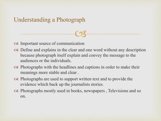 
 Important source of communication
 Define and explains in the clear and one word without any description
because photograph itself explain and convey the message to the
audiences or the individuals.
 Photographs with the headlines and captions in order to make their
meanings more stable and clear .
 Photographs are used to support written text and to provide the
evidence which back up the journalists stories.
 Photographs mostly used in books, newspapers , Televisions and so
on.
Understanding a Photograph
 