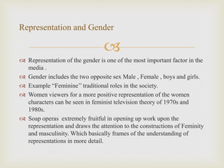 
 Representation of the gender is one of the most important factor in the
media .
 Gender includes the two opposite sex Male , Female , boys and girls.
 Example “Feminine’’ traditional roles in the society.
 Women viewers for a more positive representation of the women
characters can be seen in feminist television theory of 1970s and
1980s.
 Soap operas extremely fruitful in opening up work upon the
representation and draws the attention to the constructions of Feminity
and masculinity. Which basically frames of the understanding of
representations in more detail.
Representation and Gender
 
