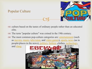 
 culture based on the tastes of ordinary people rather than an educated
elite.
 The term "popular culture" was coined in the 19th century.
 The most common pop-culture categories are: entertainment (such
as movies, music, television, and video games), sports, news (as in
people/places in the news), politics, fashion ,clothes, technology,
and slang.
Popular Culture
 