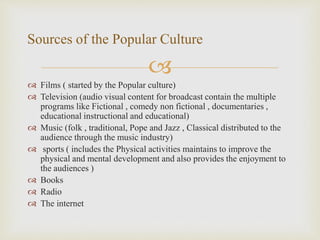 
 Films ( started by the Popular culture)
 Television (audio visual content for broadcast contain the multiple
programs like Fictional , comedy non fictional , documentaries ,
educational instructional and educational)
 Music (folk , traditional, Pope and Jazz , Classical distributed to the
audience through the music industry)
 sports ( includes the Physical activities maintains to improve the
physical and mental development and also provides the enjoyment to
the audiences )
 Books
 Radio
 The internet
Sources of the Popular Culture
 