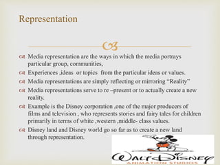  Media representation are the ways in which the media portrays
particular group, communities,
 Experiences ,ideas or topics from the particular ideas or values.
 Media representations are simply reflecting or mirroring “Reality”
 Media representations serve to re –present or to actually create a new
reality.
 Example is the Disney corporation ,one of the major producers of
films and television , who represents stories and fairy tales for children
primarily in terms of white ,western ,middle- class values.
 Disney land and Disney world go so far as to create a new land
through representation.
Representation
 