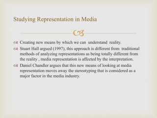 
 Creating new means by which we can understand reality.
 Stuart Hall argued (1997), this approach is different from traditional
methods of analyzing representations as being totally different from
the reality , media representation is affected by the interpretation.
 Daniel Chandler argues that this new means of looking at media
representation moves away the stereotyping that is considered as a
major factor in the media industry.
Studying Representation in Media
 