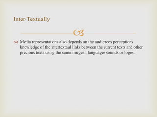 
 Media representations also depends on the audiences perceptions
knowledge of the intertextaul links between the current texts and other
previous texts using the same images , languages sounds or logos.
Inter-Textually
 