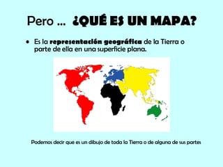 Pero …  ¿QUÉ ES UN MAPA? Es la  representación geográfica  de la Tierra o parte de ella en una superficie plana.  Podemos decir que es un dibujo de toda la Tierra o de alguna de sus partes 
