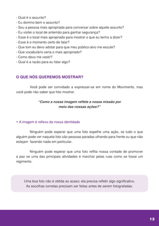 - Qual é o assunto?
- Eu domino bem o assunto?
- Sou a pessoa mais apropriada para conversar sobre aquele assunto?
- Eu visitei o local de antemão para ganhar segurança?
- Esse é o local mais apropriado para mostrar o que eu tenho a dizer?
- Esse é o momento certo de falar?
- Que tom eu devo adotar para que meu público-alvo me escute?
- Que vocabulário seria o mais apropriado?
- Como devo me vestir?
- Qual é a razão para eu falar algo?
O QUE NÓS QUEREMOS MOSTRAR?
	 Você pode ser convidado a expressar-se em nome do Movimento, mas
você pode não saber que foto mostrar.
“Como a nossa imagem reflete a nossa missão por
meio das nossas ações?”
• A imagem é reflexo da nossa identidade
	 Ninguém pode esperar que uma foto espelhe uma ação, se tudo o que
alguém pode ver naquela foto são pessoas paradas olhando para frente ou que não
estejam fazendo nada em particular.
	 Ninguém pode esperar que uma foto reflita nossa vontade de promover
a paz se uma das principais atividades é marchar pelas ruas como se fosse um
regimento.
Uma boa foto não é obtida ao acaso; ela precisa refletir algo significativo.
As escolhas corretas precisam ser feitas antes de serem fotografadas.
13
 