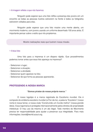 • A imagem reflete o que nós fazemos
	 Ninguém pode esperar que uma foto reflita a presença dos jovens em um
encontro se todas as pessoas ilustres estiverem na frente e todos os fotógrafos
estiverem voltados para elas.
	 Ninguém pode esperar que uma foto mostre uma mente aberta, um
movimento moderno, com jovens usando um uniforme desenhado 100 anos atrás. É
importante pensar sobre o estilo que nós projetamos.
Mostre realizações reais que ilustrem nossa missão.
• A boa foto
	 Uma foto para a imprensa é um disparo rápido. Que procedimentos
podemos tomar antes que essa foto apareça na imprensa?
- Selecionar o lugar;
- Selecionar a situação;
- Selecionar a atividade;
- Selecionar quem aparece na foto;
- Selecionar de que forma as pessoas aparecerão.
PROTEGENDO A NOSSA MARCA
“Somos piratas da nossa própria marca.”
	 O nosso logotipo é a marca registrada do Escotismo mundial. Ele é
composto do emblema escoteiro mundial (a Flor-de-lis), a palavra “Escoteiro” (nosso
nome é nossa fama), e nossa visão “Construindo um mundo melhor” (nossa grande
ideia). Essa logomarca é protegida internacionalmente pelos direitos de propriedade
intelectual. O mau uso da mesma é um ato ilegal. Todo membro do Movimento
precisa ter responsabilidade para ajudar a preservar sua integridade. Para mais
informações: brand@world.scout.org.
14
 