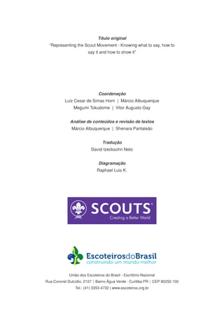 Título original
“Representing the Scout Movement - Knowing what to say, how to
say it and how to show it”
Coordenação
Luiz Cesar de Simas Horn | Márcio Albuquerque
Megumi Tokudome | Vitor Augusto Gay
Análise de conteúdos e revisão de textos
Márcio Albuquerque | Shenara Pantaleão
Tradução
David Izecksohn Neto
Diagramação
Raphael Luis K.
União dos Escoteiros do Brasil - Escritório Nacional
Rua Coronel Dulcídio, 2107 | Bairro Água Verde - Curitiba PR | CEP 80250 100
Tel.: (41) 3353-4732 | www.escoteiros.org.br
 