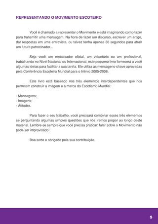 REPRESENTANDO O MOVIMENTO ESCOTEIRO
	 Você é chamado a representar o Movimento e está imaginando como fazer
para transmitir uma mensagem. Na hora de fazer um discurso, escrever um artigo,
dar respostas em uma entrevista, ou talvez tenha apenas 30 segundos para atrair
um futuro patrocinador...
	 Seja você um embaixador oficial, um voluntário ou um profissional,
trabalhando no Nível Nacional ou Internacional, este pequeno livro fornecerá a você
algumas ideias para facilitar a sua tarefa. Ele utiliza as mensagens-chave aprovadas
pela Conferência Escoteira Mundial para o triênio 2005-2008.
	 Este livro está baseado nos três elementos interdependentes que nos
permitem construir a imagem e a marca do Escotismo Mundial:
- Mensagens;
- Imagens;
- Atitudes.
	 Para fazer o seu trabalho, você precisará combinar esses três elementos
se perguntando algumas simples questões que nós iremos propor ao longo deste
material. Lembre-se sempre que você precisa praticar: falar sobre o Movimento não
pode ser improvisado!
	 Boa sorte e obrigado pela sua contribuição.
5
 