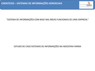 EXERCÍCIOS – SISTEMAS DE INFORMAÇÕES GERENCIAIS

“SISTEMA DE INFORMAÇÕES COM BASE NAS ÁREAS FUNCIONAIS DE UMA EMPRESA.”

ESTUDO DE CASO SISTEMAS DE INFORMAÇÕES NA INDÚSTRIA FARMA

 