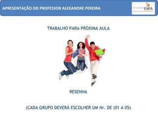 APRESENTAÇÃO DO PROFESSOR ALEXANDRE PEREIRA

TRABALHO PARA PRÓXIMA AULA

RESENHA
(CADA GRUPO DEVERÁ ESCOLHER UM Nr. DE (01 A 05)

 